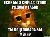 есле бы я сейчас стоял рядом с табой ты поцеловала бы меня?