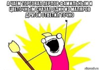 а чаем торговал перлов фамильным и цветочным сказал один из маляров другой ответил точно 