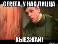 серега, у нас пицца выезжай!