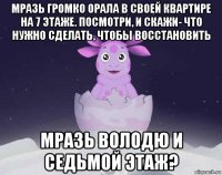 мразь громко орала в своей квартире на 7 этаже. посмотри, и скажи- что нужно сделать, чтобы восстановить мразь володю и седьмой этаж?