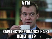 а ты зарегистрировался на кт денег нет?