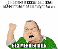 дорогие сетевики!!! огромная просьба зарабатывать,богатеть без меня блядь