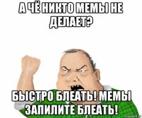 а чё никто мемы не делает? быстро блеать! мемы запилите блеать!