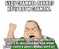 буду спамить понял? хочу вот и спамлю. ты агрошколота и не умеешь писать, так что не указывай мне, иди уроки делай, скоро в школу мамка наругает.