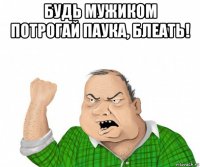 будь мужиком потрогай паука, блеать! 