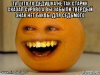 тут что то дедушка не так старик сказал сурово а вы забыли твёрдый знак нет буквы для седьмого 