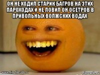 он не ходил старик багров на этих пароходах и не ловил он осетров в привольных волжских водах 