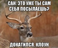 сан. это уже ты сам себя посылаешь? докатился. клоун