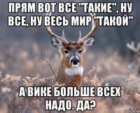 прям вот все "такие", ну все, ну весь мир "такой" а вике больше всех надо. да?