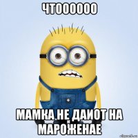 чтоооооо мамка не даиот на мароженае