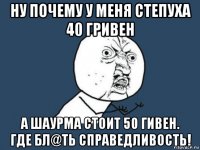 ну почему у меня степуха 40 гривен а шаурма стоит 50 гивен. где бл@ть справедливость!