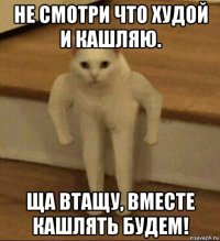 не смотри что худой и кашляю. ща втащу, вместе кашлять будем!