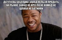 да что вы дедушка завод нельзя продать на рынке завод не кресло не комод не шляпа не ботинки 