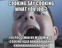 cooking say cooking what you job ? you policeman no my admin job cooking kaxa hahahahahahha khahahahahahahahahah