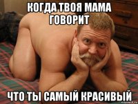 когда твоя мама говорит что ты самый красивый