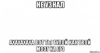 не узнал ахахахаха вот ты тупой как твой мозг на егэ