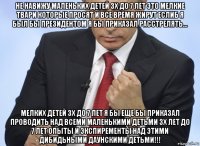 не навижу маленьких детей 3х до 7 лет это мелкие твари которые просят и все время жирут еслиб я был бы президентом я бы приказал расстрелять... мелких детей 3х до 7 лет я бы еще бы приказал проводить над всеми маленькими детьми 3х лет до 7 лет опыты и экспиременты над этими дибидьными даунскими детьми!!!