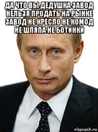 да что вы дедушка завод нельзя продать на рынке завод не кресло не комод не шляпа не ботинки 