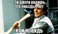 -эй джери видишь что-нибудь? -нет ну и не видь