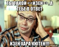 ты такой <<изен>>..а тебе в ответ изен хара кютен!!!