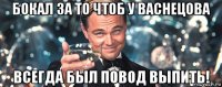 бокал за то чтоб у васнецова всегда был повод выпить!