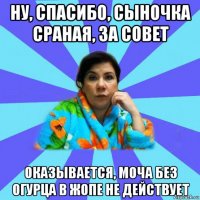 ну, спасибо, сыночка сраная, за совет оказывается, моча без огурца в жопе не действует