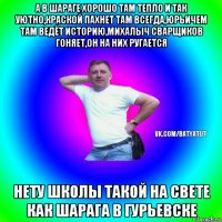 а в шараге хорошо там тепло и так уютно,краской пахнет там всегда,юрьичем там ведёт историю,михалыч сварщиков гоняет,он на них ругается нету школы такой на свете как шарага в гурьевске