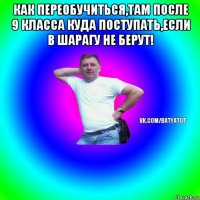 как переобучиться,там после 9 класса куда поступать,если в шарагу не берут! 