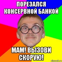 порезался консервной банкой мам! вызови скорую!