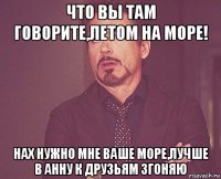 что вы там говорите,летом на море! нах нужно мне ваше море,лучше в анну к друзьям згоняю