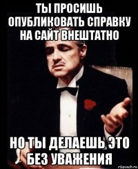 ты просишь опубликовать справку на сайт внештатно но ты делаешь это без уважения