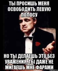 ты просишь меня освободить левую полосу но ты делаешь это без уважения, ты даже не мигаешь мне фарами