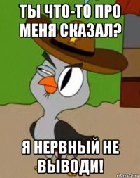 ты что-то про меня сказал? я нервный не выводи!