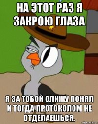 на этот раз я закрою глаза я за тобой слижу понял и тогда протоколом не отделаешься.