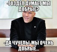 -гоздеп думает мы добрые? -да чучелы-мы очень добрые...