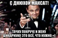 с днюхой максат! тачку покруче и жену шикарную! это всё, что нужно =)