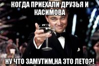 когда приехали друзья и касимова ну что замутим,на это лето?!