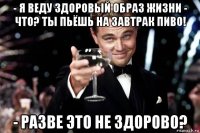 - я веду здоровый образ жизни - что? ты пьёшь на завтрак пиво! - разве это не здорово?