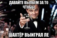 давайте выпьем за то чтобы шахтёр выиграл ле