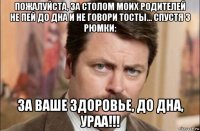 пожалуйста, за столом моих родителей не пей до дна и не говори тосты... спустя 3 рюмки: за ваше здоровье, до дна, ураа!!!