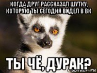 когда друг рассказал шутку, которую ты сегодня видел в вк ты чё, дурак?