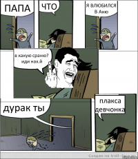 ПАПА ЧТО Я ВЛЮБИЛСЯ В Аню в какую сраню? иди нах.й дурак ты плакса девчонка