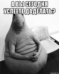 а вы сегодня успеете доделать? 