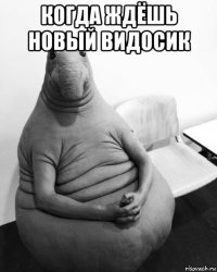 когда ждёшь новый видосик 