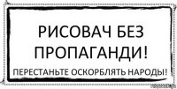 Рисовач без пропаганди! перестаньте оскорблять народьі!