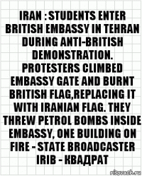 IRAN : STUDENTS ENTER BRITISH EMBASSY IN TEHRAN DURING ANTI-BRITISH DEMONSTRATION. PROTESTERS CLIMBED EMBASSY GATE AND BURNT BRITISH FLAG,REPLACING IT WITH IRANIAN FLAG. THEY THREW PETROL BOMBS INSIDE EMBASSY, ONE BUILDING ON FIRE - STATE BROADCASTER IRIB - квадрат