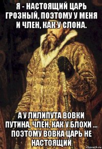 я - настоящий царь грозный, поэтому у меня и член, как у слона. а у лилипута вовки путина, член, как у блохи ... поэтому вовка царь не настоящий