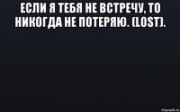 если я тебя не встречу, то никогда не потеряю. (lost). 