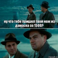 ну что тебе пришел твой нож из дамаска за 1500? 