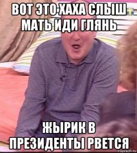 вот это хаха слыш мать иди глянь жырик в президенты рвется